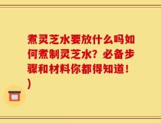 煮灵芝水要放什么吗如何煮制灵芝水？必备步骤和材料你都得知道！)
