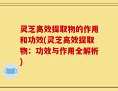 灵芝高效提取物的作用和功效(灵芝高效提取物：功效与作用全解析)