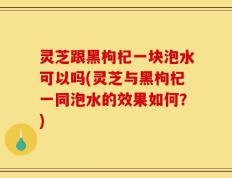 灵芝跟黑枸杞一块泡水可以吗(灵芝与黑枸杞一同泡水的效果如何？)