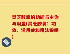 灵芝胶囊的功能与主治与用量(灵芝胶囊：功效、适用症和用法说明)