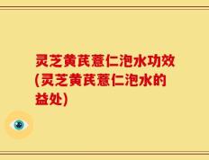 灵芝黄芪薏仁泡水功效(灵芝黄芪薏仁泡水的益处)