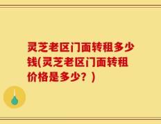 灵芝老区门面转租多少钱(灵芝老区门面转租价格是多少？)