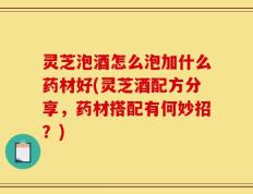 灵芝泡酒怎么泡加什么药材好(灵芝酒配方分享，药材搭配有何妙招？)