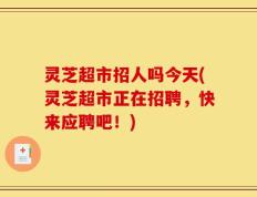 灵芝超市招人吗今天(灵芝超市正在招聘，快来应聘吧！)