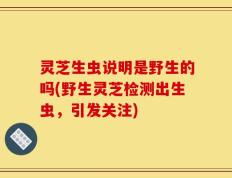 灵芝生虫说明是野生的吗(野生灵芝检测出生虫，引发关注)