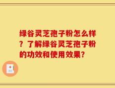 绿谷灵芝孢子粉怎么样？了解绿谷灵芝孢子粉的功效和使用效果？