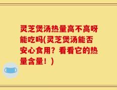 灵芝煲汤热量高不高呀能吃吗(灵芝煲汤能否安心食用？看看它的热量含量！)