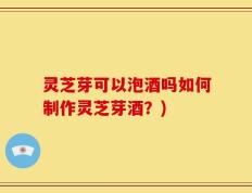 灵芝芽可以泡酒吗如何制作灵芝芽酒？)