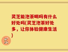 灵芝能泡茶喝吗有什么好处吗(灵芝泡茶好处多，让你体验健康生活)