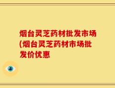 烟台灵芝药材批发市场(烟台灵芝药材市场批发价优惠
