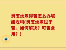 灵芝水煮得苦怎么办呢能吃吗(灵芝水煮过于苦，如何解决？可否食用？)