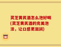 灵芝黄芪酒怎么泡好喝(灵芝黄芪酒的完美泡法，让口感更滋润)