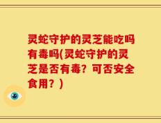 灵蛇守护的灵芝能吃吗有毒吗(灵蛇守护的灵芝是否有毒？可否安全食用？)