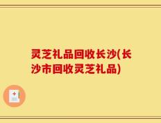 灵芝礼品回收长沙(长沙市回收灵芝礼品)