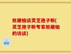 熊继柏谈灵芝孢子粉(灵芝孢子粉专家熊继柏的访谈)
