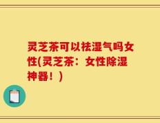 灵芝茶可以祛湿气吗女性(灵芝茶：女性除湿神器！)