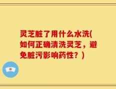 灵芝脏了用什么水洗(如何正确清洗灵芝，避免脏污影响药性？)