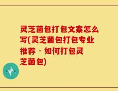 灵芝菌包打包文案怎么写(灵芝菌包打包专业推荐 - 如何打包灵芝菌包)