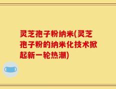 灵芝孢子粉纳米(灵芝孢子粉的纳米化技术掀起新一轮热潮)