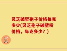 灵芝破壁孢子价格每克多少(灵芝孢子破壁粉价格，每克多少？)