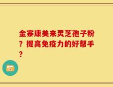 金寨康美来灵芝孢子粉？提高免疫力的好帮手？