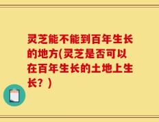 灵芝能不能到百年生长的地方(灵芝是否可以在百年生长的土地上生长？)