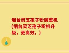 烟台灵芝孢子粉破壁机(烟台灵芝孢子粉机升级，更高效。)
