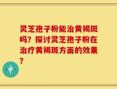 灵芝孢子粉能治黄褐斑吗？探讨灵芝孢子粉在治疗黄褐斑方面的效果？
