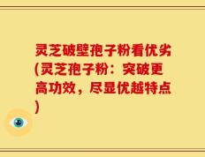 灵芝破壁孢子粉看优劣(灵芝孢子粉：突破更高功效，尽显优越特点)
