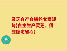 灵芝自产自销的文案短句(自主生产灵芝，供应稳定省心)
