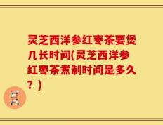 灵芝西洋参红枣茶要煲几长时间(灵芝西洋参红枣茶煮制时间是多久？)