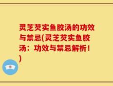 灵芝芡实鱼胶汤的功效与禁忌(灵芝芡实鱼胶汤：功效与禁忌解析！)