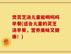煲灵芝汤儿童能喝吗吗早餐(适合儿童的灵芝汤早餐，营养美味又健康！)
