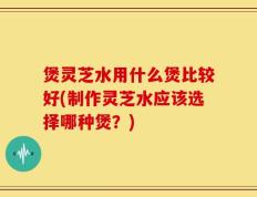 煲灵芝水用什么煲比较好(制作灵芝水应该选择哪种煲？)