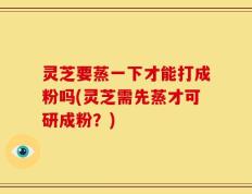 灵芝要蒸一下才能打成粉吗(灵芝需先蒸才可研成粉？)