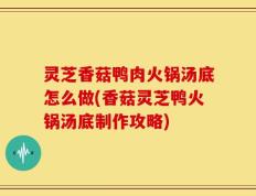 灵芝香菇鸭肉火锅汤底怎么做(香菇灵芝鸭火锅汤底制作攻略)