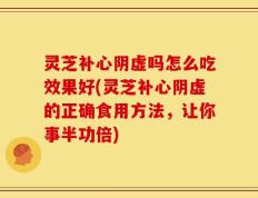 灵芝补心阴虚吗怎么吃效果好(灵芝补心阴虚的正确食用方法，让你事半功倍)