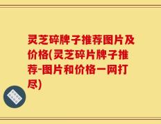 灵芝碎牌子推荐图片及价格(灵芝碎片牌子推荐-图片和价格一网打尽)