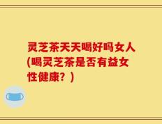 灵芝茶天天喝好吗女人(喝灵芝茶是否有益女性健康？)