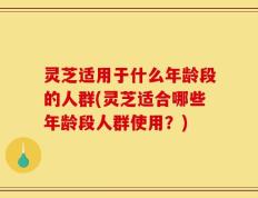 灵芝适用于什么年龄段的人群(灵芝适合哪些年龄段人群使用？)