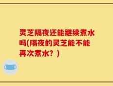 灵芝隔夜还能继续煮水吗(隔夜的灵芝能不能再次煮水？)