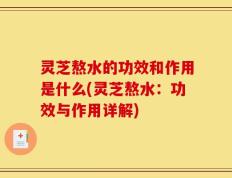 灵芝熬水的功效和作用是什么(灵芝熬水：功效与作用详解)
