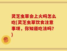 灵芝虫草会上火吗怎么吃(灵芝虫草饮食注意事项，你知道吃法吗？)