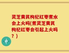 灵芝黄芪枸杞红枣煮水会上火吗(煮灵芝黄芪枸杞红枣会引起上火吗？)