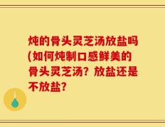 炖的骨头灵芝汤放盐吗(如何炖制口感鲜美的骨头灵芝汤？放盐还是不放盐？