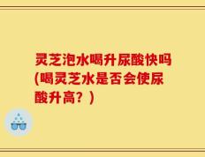 灵芝泡水喝升尿酸快吗(喝灵芝水是否会使尿酸升高？)
