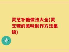 灵芝补糖做法大全(灵芝糖的美味制作方法集锦)