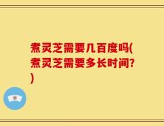 煮灵芝需要几百度吗(煮灵芝需要多长时间？)