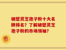 破壁灵芝孢子粉十大名牌排名？了解破壁灵芝孢子粉的市场领袖？