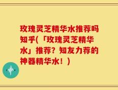 玫瑰灵芝精华水推荐吗知乎(「玫瑰灵芝精华水」推荐？知友力荐的神器精华水！)